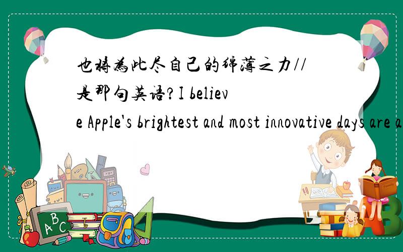 也将为此尽自己的绵薄之力//是那句英语?I believe Apple's brightest and most innovative days are ahead of it.And I look forward to watching and contributing to its success in a new role.我相信,苹果的未来将更加光明,更具创