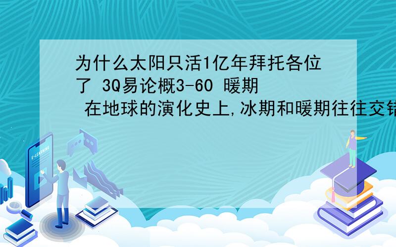 为什么太阳只活1亿年拜托各位了 3Q易论概3-60 暖期 在地球的演化史上,冰期和暖期往往交错出现,然而冰期可以留下冰碛层铭刻在地球演化的史书上,暖期却没有留下明显的印迹,不过暖气在地