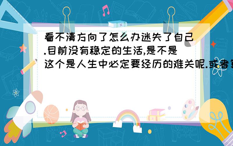 看不清方向了怎么办迷失了自己.目前没有稳定的生活,是不是这个是人生中必定要经历的难关呢.或者算不上难关只是小小的挫折和成长的机会呢?没有了原来的工作.现在什么都是新的.从头开