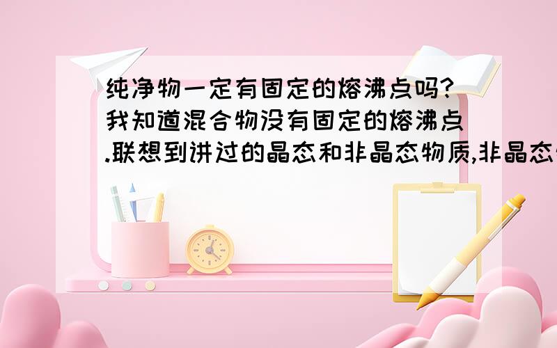 纯净物一定有固定的熔沸点吗?我知道混合物没有固定的熔沸点.联想到讲过的晶态和非晶态物质,非晶态物质也没有固定熔沸点,那非晶态物质一定都是混合物吗?