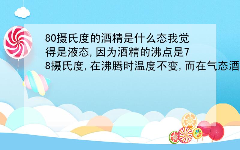 80摄氏度的酒精是什么态我觉得是液态,因为酒精的沸点是78摄氏度,在沸腾时温度不变,而在气态酒精液化释放热,才达到了80摄氏度,所以是液态