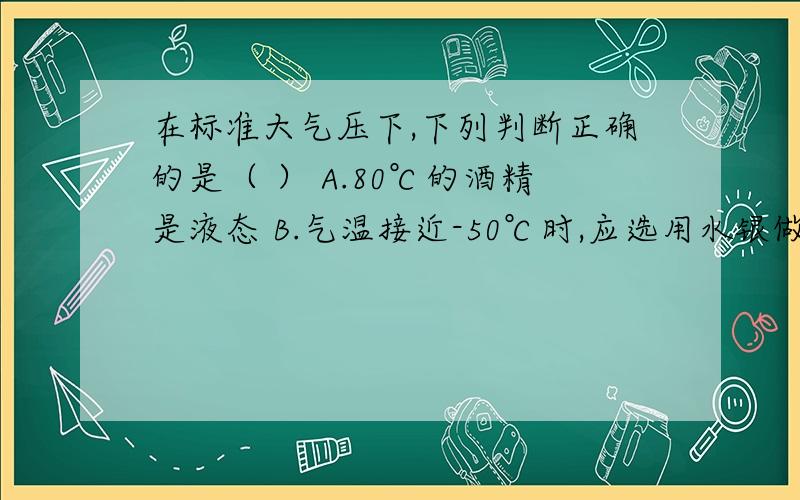 在标准大气压下,下列判断正确的是（ ） A.80℃的酒精是液态 B.气温接近-50℃时,应选用水银做温度计的测温液体C.-39℃的水银吸热,温度可能不变D.铅的凝固点是-328℃