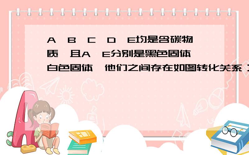 A、B、C、D、E均是含碳物质,且A、E分别是黑色固体、白色固体,他们之间存在如图转化关系：1)分别写出ABCDE的化学式2)写出下列转化的化学方程式 D-B B-C B-E E-B ( “-”代表箭头）