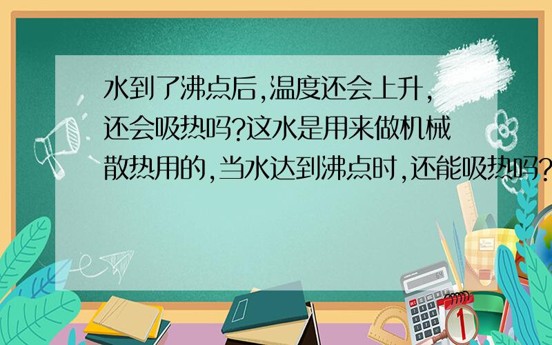 水到了沸点后,温度还会上升,还会吸热吗?这水是用来做机械散热用的,当水达到沸点时,还能吸热吗?水的温度好会上升么?如果那水是在密闭的情况下的也会继续吸热？