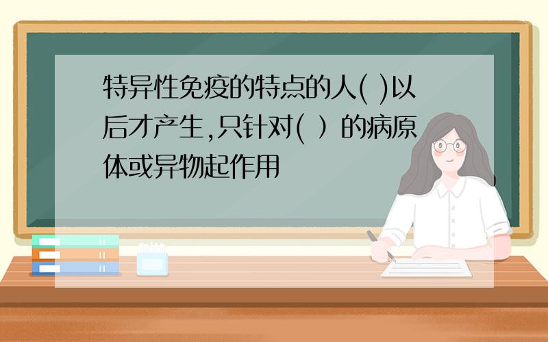 特异性免疫的特点的人( )以后才产生,只针对( ）的病原体或异物起作用