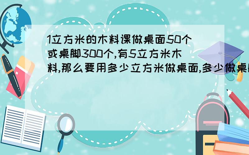 1立方米的木料课做桌面50个或桌脚300个,有5立方米木料,那么要用多少立方米做桌面,多少做桌脚?