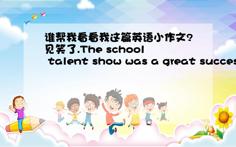 谁帮我看看我这篇英语小作文?见笑了.The school talent show was a great success.Vera was the most creative performer.She played the guitar upside down.The prize for the loudest performer was won by the Math Teathers.There was also a priz