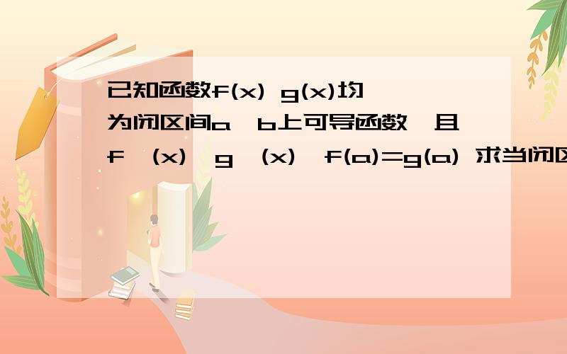 已知函数f(x) g(x)均为闭区间a,b上可导函数,且f'(x)>g'(x),f(a)=g(a) 求当闭区间a,b时 f(x)≥g(x)