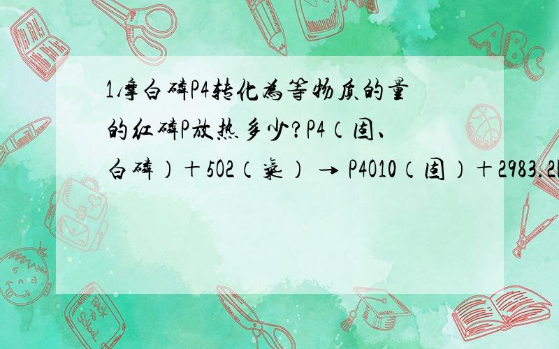 1摩白磷P4转化为等物质的量的红磷P放热多少?P4（固、白磷）＋5O2（气） → P4O10（固）＋2983.2KJP（固、红磷）＋5/4O2（气） → 1/4P4O10（固）＋738.5KJ