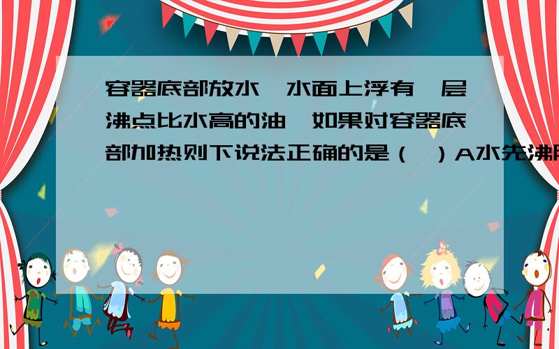 容器底部放水,水面上浮有一层沸点比水高的油,如果对容器底部加热则下说法正确的是（ ）A水先沸腾,油后沸腾,但水和油同时沸腾C.油蒸发,水不蒸发,然后同时沸腾D.油蒸发,水不蒸发,直到水