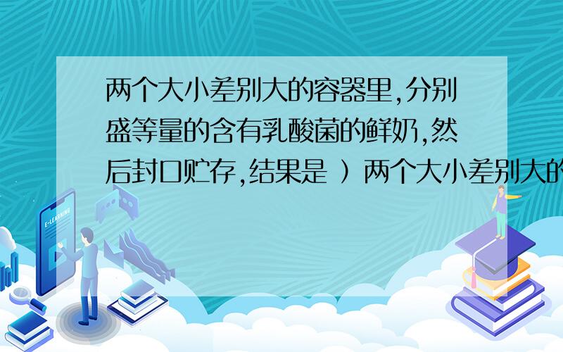 两个大小差别大的容器里,分别盛等量的含有乳酸菌的鲜奶,然后封口贮存,结果是 ）两个大小差别大的容器里,分别盛等量的含有乳酸菌的鲜奶,然后封口贮存,结果是（）A大容器的牛奶先变酸 B