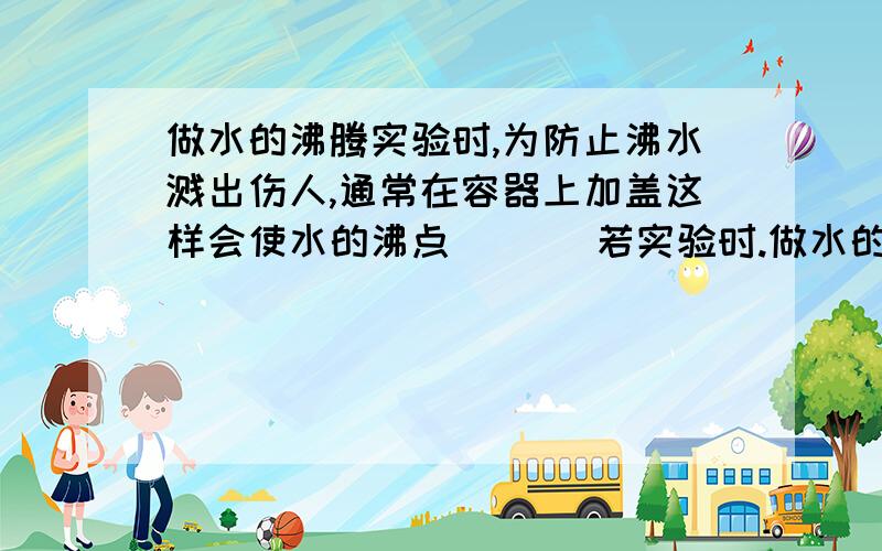 做水的沸腾实验时,为防止沸水溅出伤人,通常在容器上加盖这样会使水的沸点___ 若实验时.做水的沸腾实验时,为防止沸水溅出伤人,通常在容器上加盖这样会使水的沸点______ 若实验时不小心被