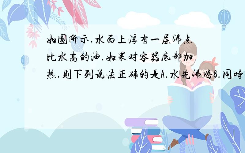 如图所示,水面上浮有一层沸点比水高的油.如果对容器底部加热,则下列说法正确的是A.水先沸腾B.同时沸腾C.油先沸腾D.求求求求求求大大大大大神神神神神