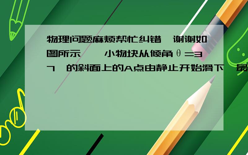 物理问题麻烦帮忙纠错,谢谢如图所示,一小物块从倾角θ=37°的斜面上的A点由静止开始滑下,最后停在水平面上的C点.已知小物块的质量m=0.10kg,小物块与斜面和水平面间的动摩擦因数均为μ=0.25,A