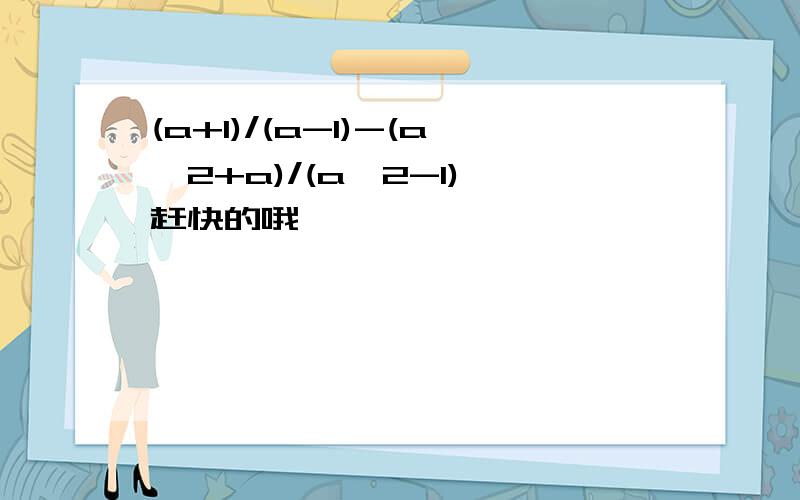 (a+1)/(a-1)-(a^2+a)/(a^2-1) 赶快的哦