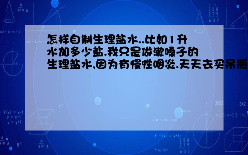 怎样自制生理盐水..比如1升水加多少盐.我只是做漱嗓子的生理盐水,因为有慢性咽炎.天天去买吊瓶不方便,顺便问下 自己做的可以打到我的理想效果么