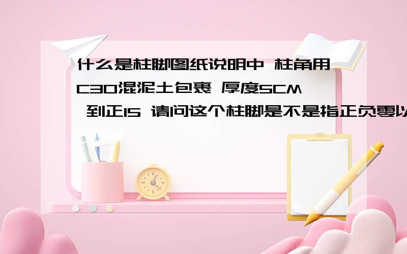 什么是柱脚图纸说明中 柱角用C30混泥土包裹 厚度5CM 到正15 请问这个柱脚是不是指正负零以下的柱子啊厚度5CM 到正15 这个正15 是指高度 到地面上 15CM 本工程是一层车间 高度9M