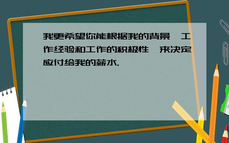 我更希望你能根据我的背景、工作经验和工作的积极性,来决定应付给我的薪水.