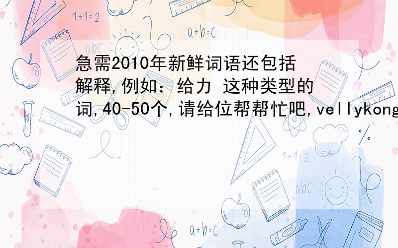 急需2010年新鲜词语还包括解释,例如：给力 这种类型的词,40-50个,请给位帮帮忙吧,vellykong@126.com