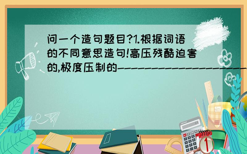 问一个造句题目?1.根据词语的不同意思造句!高压残酷迫害的,极度压制的--------------------------.