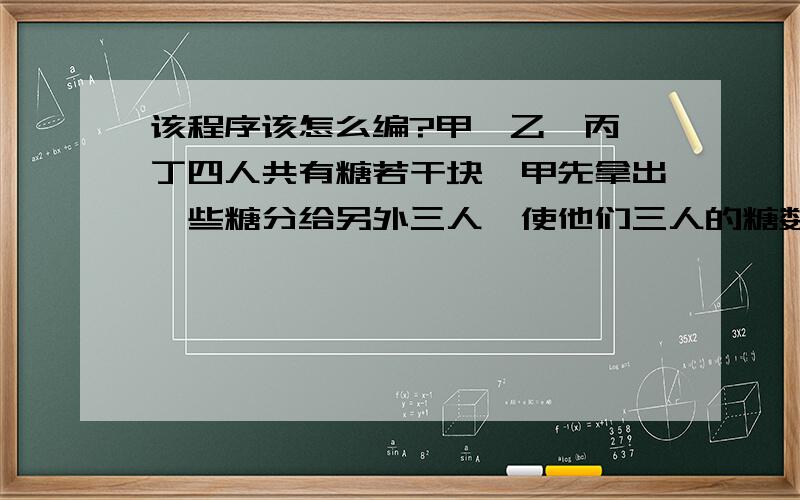 该程序该怎么编?甲、乙、丙、丁四人共有糖若干块,甲先拿出一些糖分给另外三人,使他们三人的糖数加倍；乙拿出一些糖分给另外三人,也使他们三人的糖数加倍；丙、丁也照此办理,此时甲