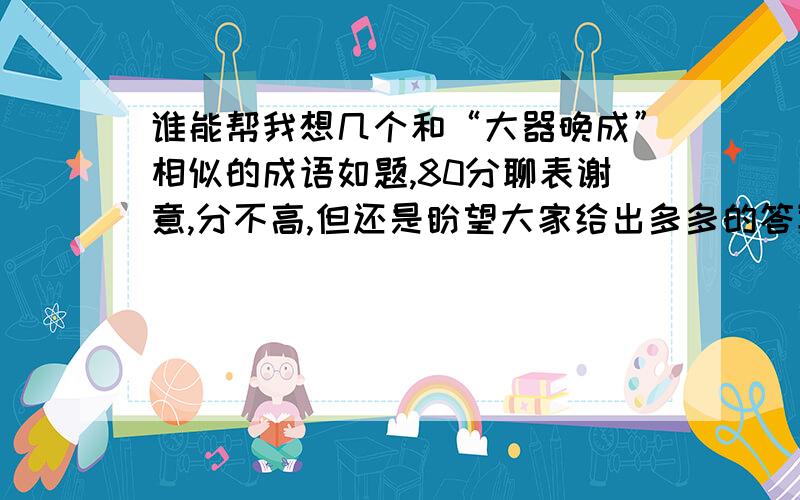 谁能帮我想几个和“大器晚成”相似的成语如题,80分聊表谢意,分不高,但还是盼望大家给出多多的答案等待更多高手的回答