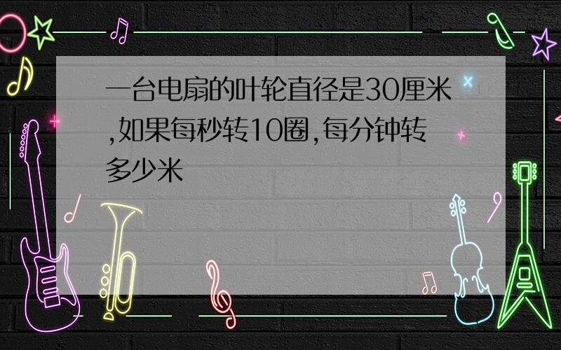 一台电扇的叶轮直径是30厘米,如果每秒转10圈,每分钟转多少米