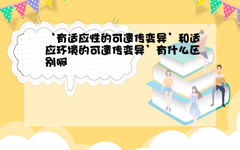 ‘有适应性的可遗传变异’和适应环境的可遗传变异’有什么区别啊