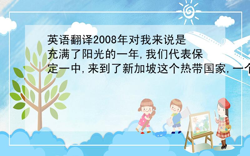 英语翻译2008年对我来说是充满了阳光的一年,我们代表保定一中,来到了新加坡这个热带国家,一个环境优美、干净,国民热情友好,经济发达的国家.请不要用翻译软件 ,不准的