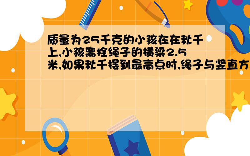 质量为25千克的小孩在在秋千上,小孩离拴绳子的横梁2.5米,如果秋千摆到最高点时,绳子与竖直方向的夹角是60度,当秋千摆到最低点时,不急空气阻力,g=10米每二次方秒.求1小孩的速度为多大 2 小