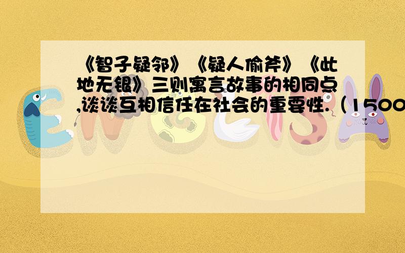 《智子疑邻》《疑人偷斧》《此地无银》三则寓言故事的相同点,谈谈互相信任在社会的重要性.（1500字,绝急