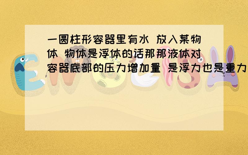 一圆柱形容器里有水 放入某物体 物体是浮体的话那那液体对容器底部的压力增加量 是浮力也是重力 拿下沉的话增加量是什么还是浮力吗不是说圆柱形容器容器底部压力增加量和地面增加量