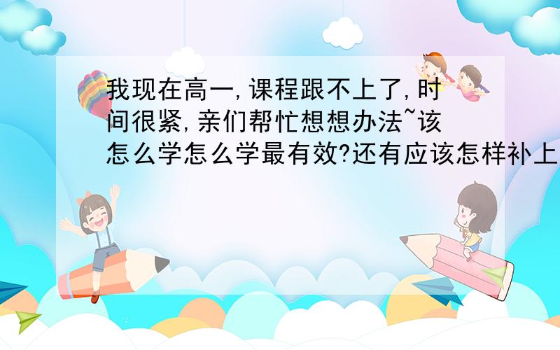 我现在高一,课程跟不上了,时间很紧,亲们帮忙想想办法~该怎么学怎么学最有效?还有应该怎样补上落下的内容?没时间补课了,但知识有时连贯的,现在越来越听不懂了~麻烦各位了,