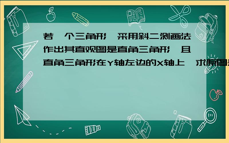 若一个三角形,采用斜二测画法作出其直观图是直角三角形,且直角三角形在Y轴左边的X轴上,求原图是什么.