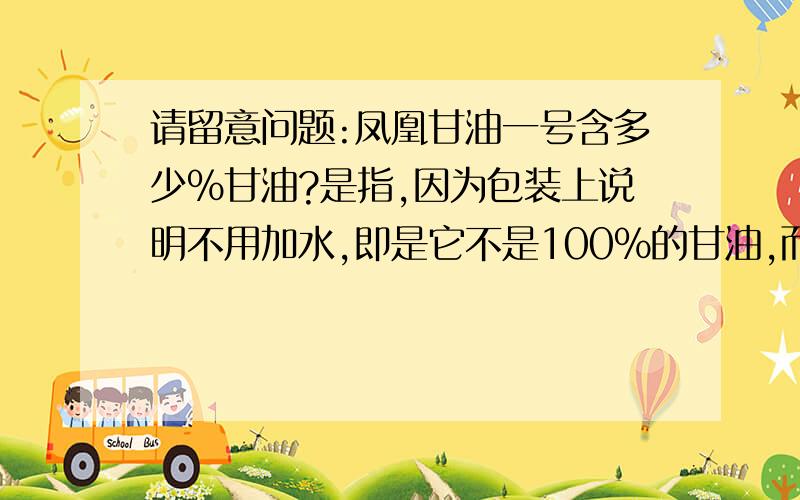 请留意问题:凤凰甘油一号含多少%甘油?是指,因为包装上说明不用加水,即是它不是100%的甘油,而我的问题就是:那麼这个凤凰甘油一号含有多少比例的甘油?请看清楚问题再答.