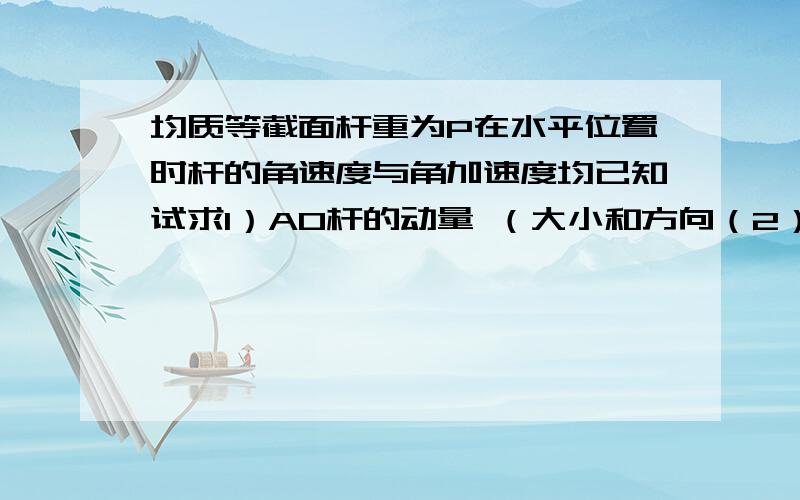 均质等截面杆重为P在水平位置时杆的角速度与角加速度均已知试求1）AO杆的动量 （大小和方向（2）AO杆对O轴的动量矩 （大小和方向）；（3）AO杆的动能T；