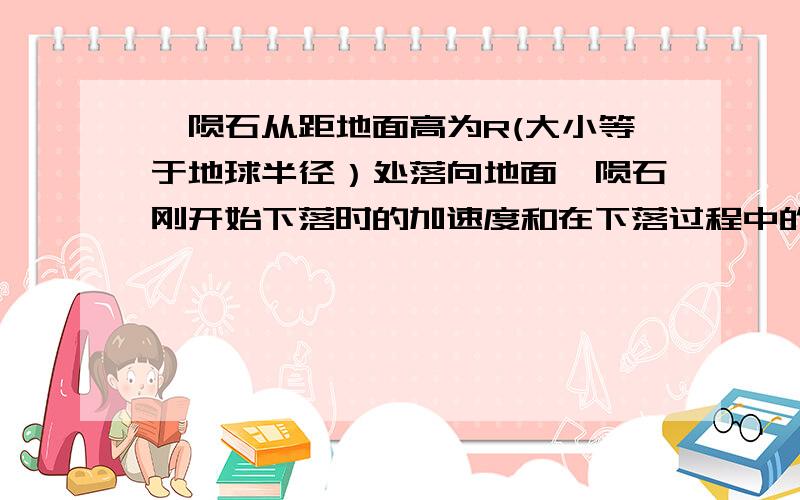 一陨石从距地面高为R(大小等于地球半径）处落向地面,陨石刚开始下落时的加速度和在下落过程中的万有引力作的功分别是：A.g/2 GMm/2R B.g/4 GMm/2R C.g/4 GMm/R D.g/2 GMm/R