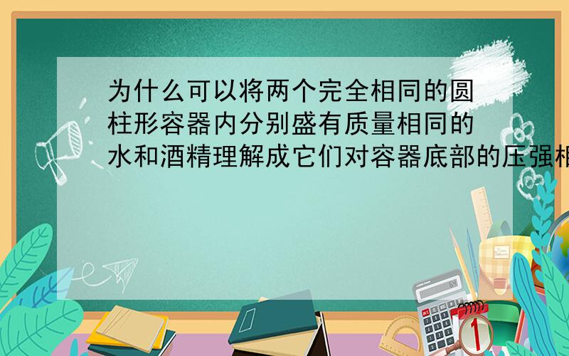 为什么可以将两个完全相同的圆柱形容器内分别盛有质量相同的水和酒精理解成它们对容器底部的压强相同