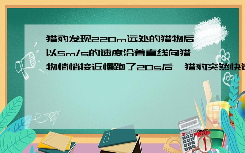 猎豹发现220m远处的猎物后以5m/s的速度沿着直线向猎物悄悄接近慢跑了20s后,猎豹突然快速奔跑,猎物发现后以10m/s的速度逃窜,经4s捕到了猎物求（1）前20s猎豹的速度（2）后4s猎豹的速度 求带