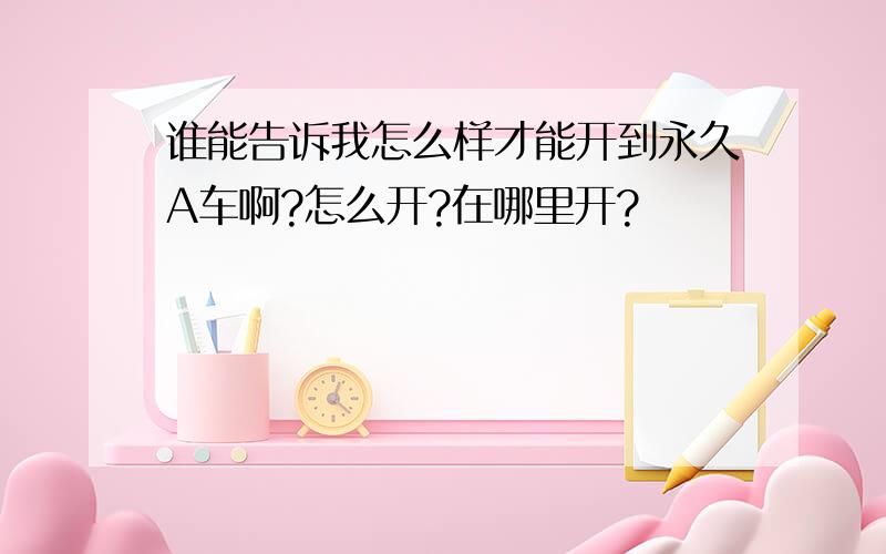 谁能告诉我怎么样才能开到永久A车啊?怎么开?在哪里开?