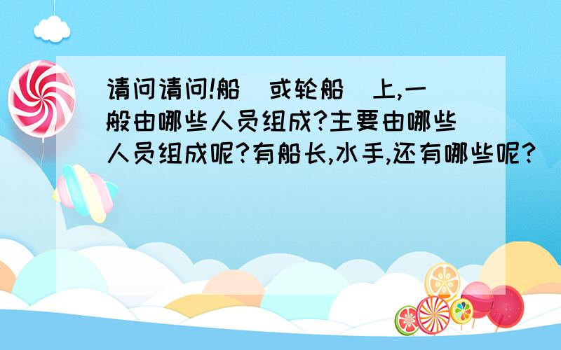 请问请问!船（或轮船）上,一般由哪些人员组成?主要由哪些人员组成呢?有船长,水手,还有哪些呢?