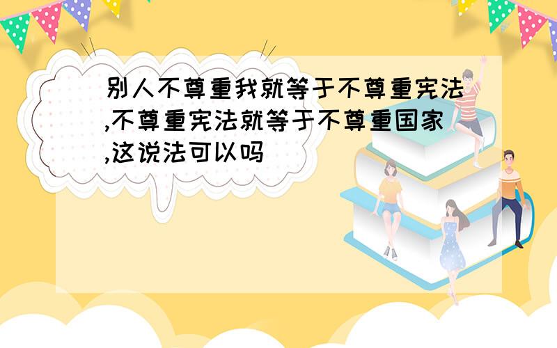 别人不尊重我就等于不尊重宪法,不尊重宪法就等于不尊重国家,这说法可以吗