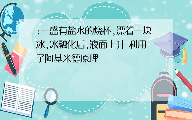 :一盛有盐水的烧杯,漂着一块冰,冰融化后,液面上升 利用了阿基米德原理