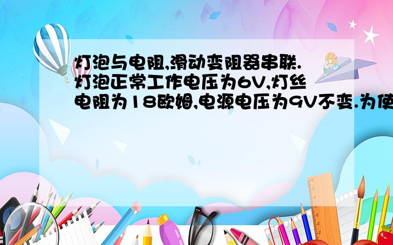 灯泡与电阻,滑动变阻器串联.灯泡正常工作电压为6V,灯丝电阻为18欧姆,电源电压为9V不变.为使灯泡两端电压不超过正常工作电压又不低于3V,试计算电阻与 滑动变阻器的最大阻值