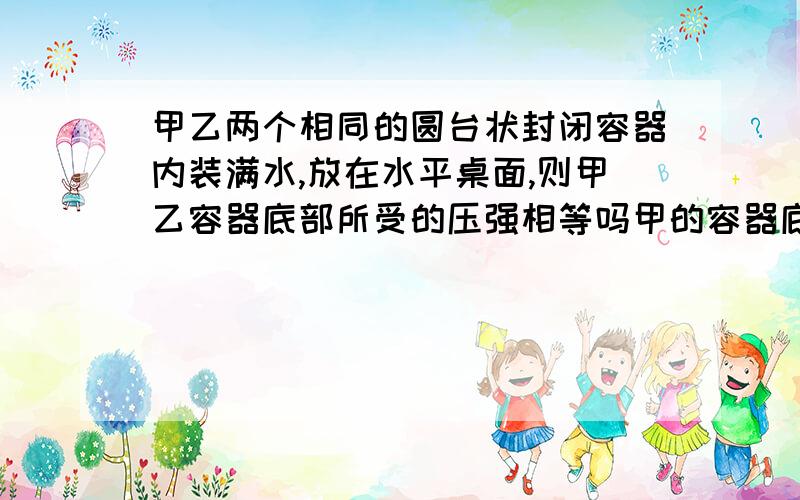 甲乙两个相同的圆台状封闭容器内装满水,放在水平桌面,则甲乙容器底部所受的压强相等吗甲的容器底部大于乙的容器底部可是为什么啊,按照P=F/S,F没变,S乙更小,压强不应该是乙容器底部所受