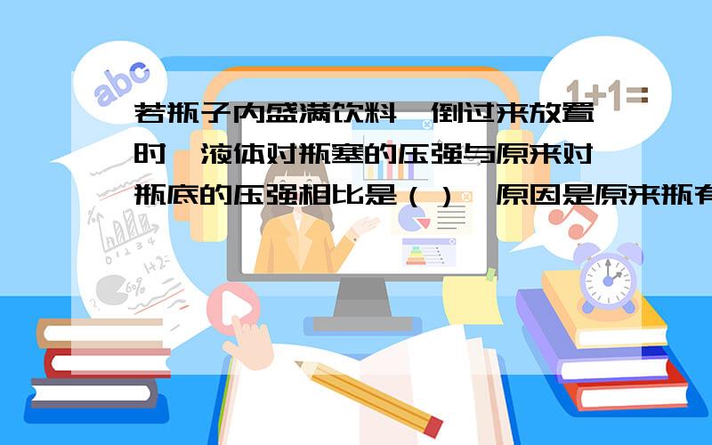 若瓶子内盛满饮料,倒过来放置时,液体对瓶塞的压强与原来对瓶底的压强相比是（）,原因是原来瓶有一半水