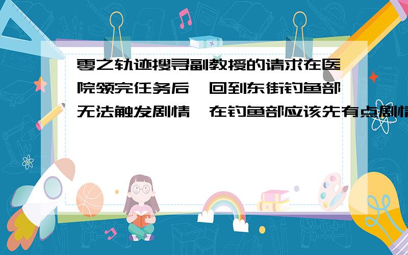 零之轨迹搜寻副教授的请求在医院领完任务后,回到东街钓鱼部无法触发剧情,在钓鱼部应该先有点剧情吧，攻略上说给个竹竿，可是我进去啥也没有，去河滩也找不到那个副教授，笔记上写