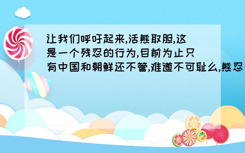 让我们呼吁起来,活熊取胆,这是一个残忍的行为,目前为止只有中国和朝鲜还不管,难道不可耻么,熊忍受着巨大的疼痛,那是多么残忍啊!请呼吁,没有买卖就没有杀害