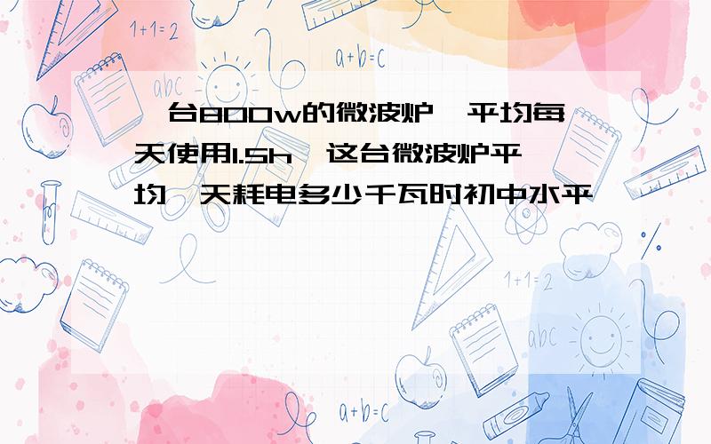 一台800w的微波炉,平均每天使用1.5h,这台微波炉平均一天耗电多少千瓦时初中水平