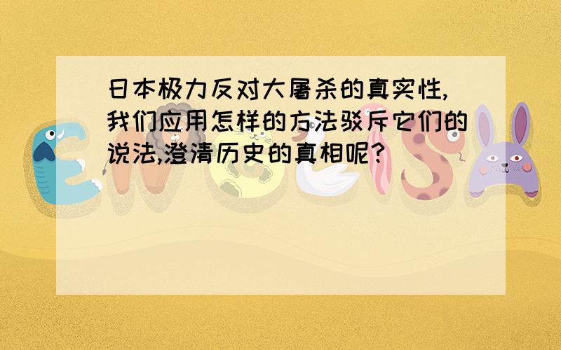 日本极力反对大屠杀的真实性,我们应用怎样的方法驳斥它们的说法,澄清历史的真相呢?